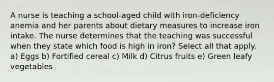 A nurse is teaching a school-aged child with iron-deficiency anemia and her parents about dietary measures to increase iron intake. The nurse determines that the teaching was successful when they state which food is high in iron? Select all that apply. a) Eggs b) Fortified cereal c) Milk d) Citrus fruits e) Green leafy vegetables