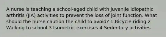 A nurse is teaching a school-aged child with juvenile idiopathic arthritis (JIA) activities to prevent the loss of joint function. What should the nurse caution the child to avoid? 1 Bicycle riding 2 Walking to school 3 Isometric exercises 4 Sedentary activities