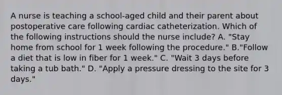 A nurse is teaching a school-aged child and their parent about postoperative care following cardiac catheterization. Which of the following instructions should the nurse include? A. "Stay home from school for 1 week following the procedure." B."Follow a diet that is low in fiber for 1 week." C. "Wait 3 days before taking a tub bath." D. "Apply a pressure dressing to the site for 3 days."