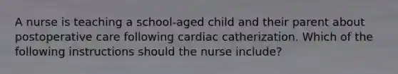 A nurse is teaching a school-aged child and their parent about postoperative care following cardiac catherization. Which of the following instructions should the nurse include?