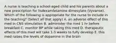 A nurse is teaching a school-aged child and his parents about a new prescription for lisdexamfetamine dimesylate (Vyvanse). Which of the following is appropriate for the nurse to include in the teaching? (Select all that apply) A. an adverse effect of this med in CNS stimulation B. administer the med 1 hr before breakfast C. monitor BP while taking this med D. therapeutic effects of this med will take 1-3 weeks to fully develop E. this med raises the levels of dopamine in the brain