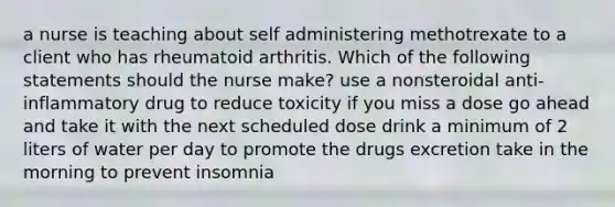 a nurse is teaching about self administering methotrexate to a client who has rheumatoid arthritis. Which of the following statements should the nurse make? use a nonsteroidal anti-inflammatory drug to reduce toxicity if you miss a dose go ahead and take it with the next scheduled dose drink a minimum of 2 liters of water per day to promote the drugs excretion take in the morning to prevent insomnia