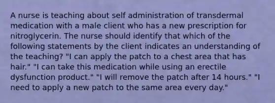 A nurse is teaching about self administration of transdermal medication with a male client who has a new prescription for nitroglycerin. The nurse should identify that which of the following statements by the client indicates an understanding of the teaching? "I can apply the patch to a chest area that has hair." "I can take this medication while using an erectile dysfunction product." "I will remove the patch after 14 hours." "I need to apply a new patch to the same area every day."