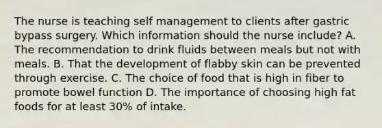 The nurse is teaching self management to clients after gastric bypass surgery. Which information should the nurse include? A. The recommendation to drink fluids between meals but not with meals. B. That the development of flabby skin can be prevented through exercise. C. The choice of food that is high in fiber to promote bowel function D. The importance of choosing high fat foods for at least 30% of intake.