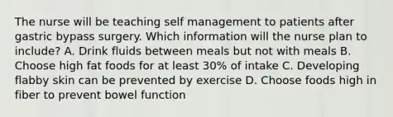 The nurse will be teaching self management to patients after gastric bypass surgery. Which information will the nurse plan to include? A. Drink fluids between meals but not with meals B. Choose high fat foods for at least 30% of intake C. Developing flabby skin can be prevented by exercise D. Choose foods high in fiber to prevent bowel function