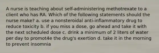 A nurse is teaching about self-administering methotrexate to a client who has RA. Which of the following statements should the nurse make? a. use a nonsteroidal anti-inflammatory drug to reduce toxicity b. if you miss a dose, go ahead and take it with the next scheduled dose c. drink a minimum of 2 liters of water per day to promot4e the drug's exertion d. take it in the morning to prevent insomnia