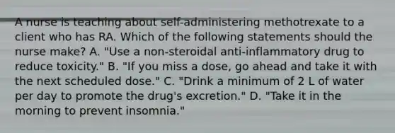 A nurse is teaching about self-administering methotrexate to a client who has RA. Which of the following statements should the nurse make? A. "Use a non-steroidal anti-inflammatory drug to reduce toxicity." B. "If you miss a dose, go ahead and take it with the next scheduled dose." C. "Drink a minimum of 2 L of water per day to promote the drug's excretion." D. "Take it in the morning to prevent insomnia."