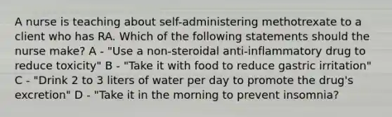 A nurse is teaching about self-administering methotrexate to a client who has RA. Which of the following statements should the nurse make? A - "Use a non-steroidal anti-inflammatory drug to reduce toxicity" B - "Take it with food to reduce gastric irritation" C - "Drink 2 to 3 liters of water per day to promote the drug's excretion" D - "Take it in the morning to prevent insomnia?