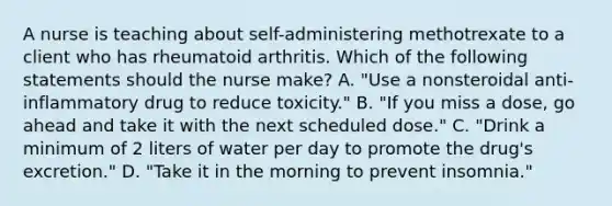 A nurse is teaching about self-administering methotrexate to a client who has rheumatoid arthritis. Which of the following statements should the nurse make? A. "Use a nonsteroidal anti-inflammatory drug to reduce toxicity." B. "If you miss a dose, go ahead and take it with the next scheduled dose." C. "Drink a minimum of 2 liters of water per day to promote the drug's excretion." D. "Take it in the morning to prevent insomnia."