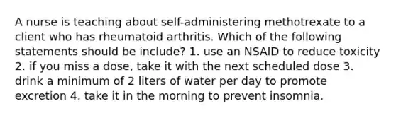 A nurse is teaching about self-administering methotrexate to a client who has rheumatoid arthritis. Which of the following statements should be include? 1. use an NSAID to reduce toxicity 2. if you miss a dose, take it with the next scheduled dose 3. drink a minimum of 2 liters of water per day to promote excretion 4. take it in the morning to prevent insomnia.