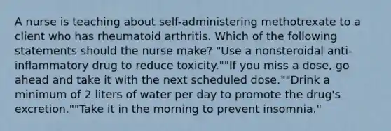 A nurse is teaching about self-administering methotrexate to a client who has rheumatoid arthritis. Which of the following statements should the nurse make? "Use a nonsteroidal anti-inflammatory drug to reduce toxicity.""If you miss a dose, go ahead and take it with the next scheduled dose.""Drink a minimum of 2 liters of water per day to promote the drug's excretion.""Take it in the morning to prevent insomnia."