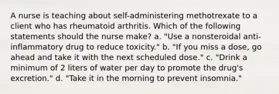 A nurse is teaching about self-administering methotrexate to a client who has rheumatoid arthritis. Which of the following statements should the nurse make? a. "Use a nonsteroidal anti-inflammatory drug to reduce toxicity." b. "If you miss a dose, go ahead and take it with the next scheduled dose." c. "Drink a minimum of 2 liters of water per day to promote the drug's excretion." d. "Take it in the morning to prevent insomnia."