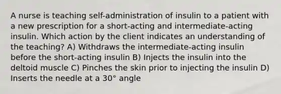 A nurse is teaching self-administration of insulin to a patient with a new prescription for a short-acting and intermediate-acting insulin. Which action by the client indicates an understanding of the teaching? A) Withdraws the intermediate-acting insulin before the short-acting insulin B) Injects the insulin into the deltoid muscle C) Pinches the skin prior to injecting the insulin D) Inserts the needle at a 30° angle