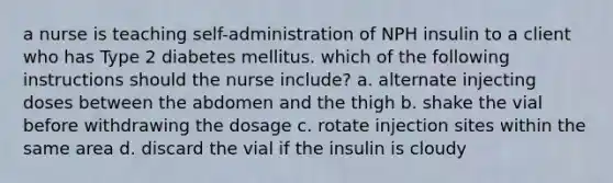 a nurse is teaching self-administration of NPH insulin to a client who has Type 2 diabetes mellitus. which of the following instructions should the nurse include? a. alternate injecting doses between the abdomen and the thigh b. shake the vial before withdrawing the dosage c. rotate injection sites within the same area d. discard the vial if the insulin is cloudy