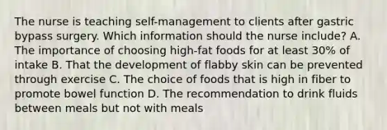 The nurse is teaching​ self-management to clients after gastric bypass surgery. Which information should the nurse​ include? A. The importance of choosing​ high-fat foods for at least​ 30% of intake B. That the development of flabby skin can be prevented through exercise C. The choice of foods that is high in fiber to promote bowel function D. The recommendation to drink fluids between meals but not with meals