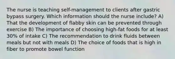 The nurse is teaching self-management to clients after gastric bypass surgery. Which information should the nurse include? A) That the development of flabby skin can be prevented through exercise B) The importance of choosing high-fat foods for at least 30% of intake C) The recommendation to drink fluids between meals but not with meals D) The choice of foods that is high in fiber to promote bowel function