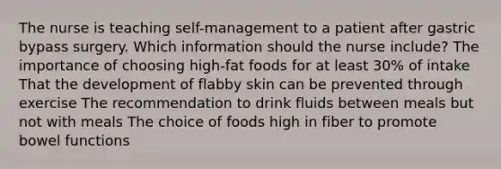 The nurse is teaching self-management to a patient after gastric bypass surgery. Which information should the nurse include? The importance of choosing high-fat foods for at least 30% of intake That the development of flabby skin can be prevented through exercise The recommendation to drink fluids between meals but not with meals The choice of foods high in fiber to promote bowel functions