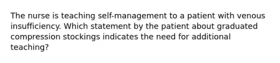 The nurse is teaching self-management to a patient with venous insufficiency. Which statement by the patient about graduated compression stockings indicates the need for additional teaching?