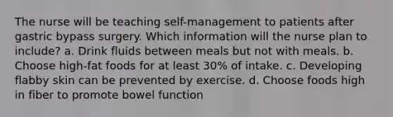 The nurse will be teaching self-management to patients after gastric bypass surgery. Which information will the nurse plan to include? a. Drink fluids between meals but not with meals. b. Choose high-fat foods for at least 30% of intake. c. Developing flabby skin can be prevented by exercise. d. Choose foods high in fiber to promote bowel function