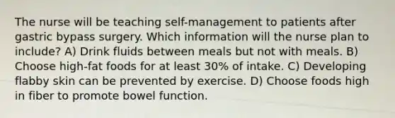 The nurse will be teaching self-management to patients after gastric bypass surgery. Which information will the nurse plan to include? A) Drink fluids between meals but not with meals. B) Choose high-fat foods for at least 30% of intake. C) Developing flabby skin can be prevented by exercise. D) Choose foods high in fiber to promote bowel function.