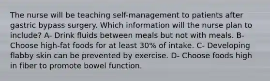 The nurse will be teaching self-management to patients after gastric bypass surgery. Which information will the nurse plan to include? A- Drink fluids between meals but not with meals. B- Choose high-fat foods for at least 30% of intake. C- Developing flabby skin can be prevented by exercise. D- Choose foods high in fiber to promote bowel function.