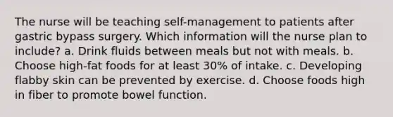 The nurse will be teaching self-management to patients after gastric bypass surgery. Which information will the nurse plan to include? a. Drink fluids between meals but not with meals. b. Choose high-fat foods for at least 30% of intake. c. Developing flabby skin can be prevented by exercise. d. Choose foods high in fiber to promote bowel function.