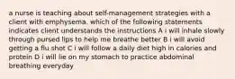 a nurse is teaching about self-management strategies with a client with emphysema. which of the following statements indicates client understands the instructions A i will inhale slowly through pursed lips to help me breathe better B i will avoid getting a flu shot C i will follow a daily diet high in calories and protein D i will lie on my stomach to practice abdominal breathing everyday