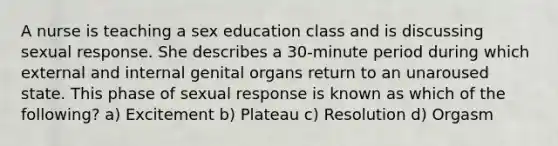 A nurse is teaching a sex education class and is discussing sexual response. She describes a 30-minute period during which external and internal genital organs return to an unaroused state. This phase of sexual response is known as which of the following? a) Excitement b) Plateau c) Resolution d) Orgasm