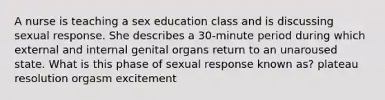 A nurse is teaching a sex education class and is discussing sexual response. She describes a 30-minute period during which external and internal genital organs return to an unaroused state. What is this phase of sexual response known as? plateau resolution orgasm excitement