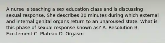 A nurse is teaching a sex education class and is discussing sexual response. She describes 30 minutes during which external and internal genital organs return to an unaroused state. What is this phase of sexual response known as? A. Resolution B. Excitement C. Plateau D. Orgasm