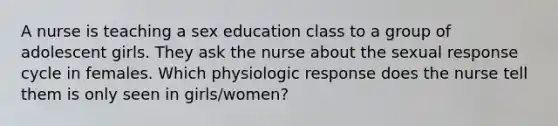 A nurse is teaching a sex education class to a group of adolescent girls. They ask the nurse about the sexual response cycle in females. Which physiologic response does the nurse tell them is only seen in girls/women?