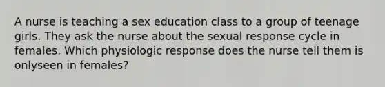 A nurse is teaching a sex education class to a group of teenage girls. They ask the nurse about the sexual response cycle in females. Which physiologic response does the nurse tell them is onlyseen in females?