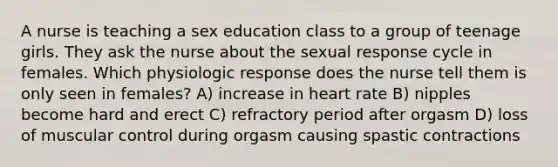 A nurse is teaching a sex education class to a group of teenage girls. They ask the nurse about the sexual response cycle in females. Which physiologic response does the nurse tell them is only seen in females? A) increase in heart rate B) nipples become hard and erect C) refractory period after orgasm D) loss of muscular control during orgasm causing spastic contractions