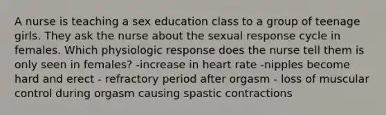 A nurse is teaching a sex education class to a group of teenage girls. They ask the nurse about the sexual response cycle in females. Which physiologic response does the nurse tell them is only seen in females? -increase in heart rate -nipples become hard and erect - refractory period after orgasm - loss of muscular control during orgasm causing spastic contractions