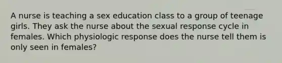 A nurse is teaching a sex education class to a group of teenage girls. They ask the nurse about the sexual response cycle in females. Which physiologic response does the nurse tell them is only seen in females?