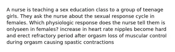 A nurse is teaching a sex education class to a group of teenage girls. They ask the nurse about the sexual response cycle in females. Which physiologic response does the nurse tell them is onlyseen in females? increase in heart rate nipples become hard and erect refractory period after orgasm loss of muscular control during orgasm causing spastic contractions