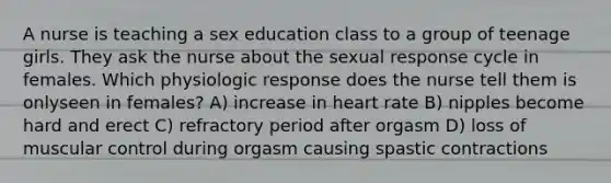 A nurse is teaching a sex education class to a group of teenage girls. They ask the nurse about the sexual response cycle in females. Which physiologic response does the nurse tell them is onlyseen in females? A) increase in heart rate B) nipples become hard and erect C) refractory period after orgasm D) loss of muscular control during orgasm causing spastic contractions