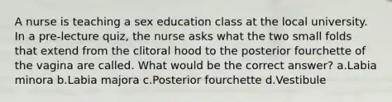 A nurse is teaching a sex education class at the local university. In a pre-lecture quiz, the nurse asks what the two small folds that extend from the clitoral hood to the posterior fourchette of the vagina are called. What would be the correct answer? a.Labia minora b.Labia majora c.Posterior fourchette d.Vestibule