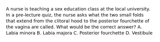 A nurse is teaching a sex education class at the local university. In a pre-lecture quiz, the nurse asks what the two small folds that extend from the clitoral hood to the posterior fourchette of the vagina are called. What would be the correct answer? A. Labia minora B. Labia majora C. Posterior fourchette D. Vestibule