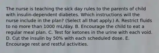 The nurse is teaching the sick day rules to the parents of child with insulin-dependent diabetes. Which instructions will the nurse include in the plan? (Select all that apply.) A. Restrict fluids to no <a href='https://www.questionai.com/knowledge/keWHlEPx42-more-than' class='anchor-knowledge'>more than</a> 1000 mL/day. B. Encourage the child to eat a regular meal plan. C. Test for ketones in the urine with each void. D. Cut the insulin by 50% with each scheduled dose. E. Encourage rest and restful activities.