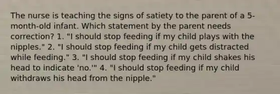 The nurse is teaching the signs of satiety to the parent of a 5-month-old infant. Which statement by the parent needs correction? 1. "I should stop feeding if my child plays with the nipples." 2. "I should stop feeding if my child gets distracted while feeding." 3. "I should stop feeding if my child shakes his head to indicate 'no.'" 4. "I should stop feeding if my child withdraws his head from the nipple."