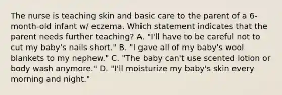 The nurse is teaching skin and basic care to the parent of a 6-month-old infant w/ eczema. Which statement indicates that the parent needs further teaching? A. "I'll have to be careful not to cut my baby's nails short." B. "I gave all of my baby's wool blankets to my nephew." C. "The baby can't use scented lotion or body wash anymore." D. "I'll moisturize my baby's skin every morning and night."