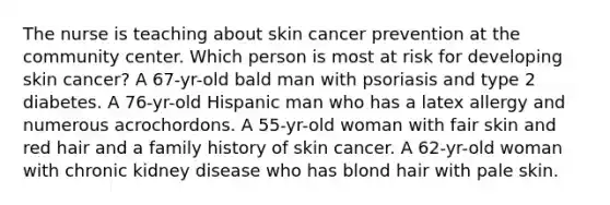 The nurse is teaching about skin cancer prevention at the community center. Which person is most at risk for developing skin cancer? A 67-yr-old bald man with psoriasis and type 2 diabetes. A 76-yr-old Hispanic man who has a latex allergy and numerous acrochordons. A 55-yr-old woman with fair skin and red hair and a family history of skin cancer. A 62-yr-old woman with chronic kidney disease who has blond hair with pale skin.