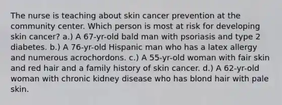 The nurse is teaching about skin cancer prevention at the community center. Which person is most at risk for developing skin cancer? a.) A 67-yr-old bald man with psoriasis and type 2 diabetes. b.) A 76-yr-old Hispanic man who has a latex allergy and numerous acrochordons. c.) A 55-yr-old woman with fair skin and red hair and a family history of skin cancer. d.) A 62-yr-old woman with chronic kidney disease who has blond hair with pale skin.