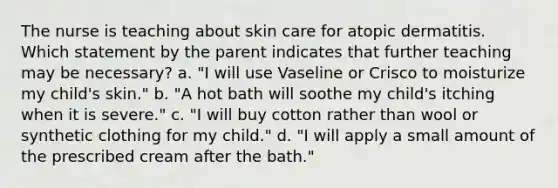 The nurse is teaching about skin care for atopic dermatitis. Which statement by the parent indicates that further teaching may be necessary? a. "I will use Vaseline or Crisco to moisturize my child's skin." b. "A hot bath will soothe my child's itching when it is severe." c. "I will buy cotton rather than wool or synthetic clothing for my child." d. "I will apply a small amount of the prescribed cream after the bath."