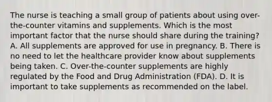 The nurse is teaching a small group of patients about using over-the-counter vitamins and supplements. Which is the most important factor that the nurse should share during the training? A. All supplements are approved for use in pregnancy. B. There is no need to let the healthcare provider know about supplements being taken. C. Over-the-counter supplements are highly regulated by the Food and Drug Administration (FDA). D. It is important to take supplements as recommended on the label.