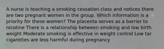 A nurse is teaching a smoking cessation class and notices there are two pregnant women in the group. Which information is a priority for these women? The placenta serves as a barrier to nicotine There is a relationship between smoking and low birth weight Moderate smoking is effective in weight control Low tar cigarettes are less harmful during pregnancy