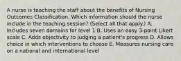 A nurse is teaching the staff about the benefits of Nursing Outcomes Classification. Which information should the nurse include in the teaching session? (Select all that apply.) A. Includes seven domains for level 1 B. Uses an easy 3-point Likert scale C. Adds objectivity to judging a patient's progress D. Allows choice in which interventions to choose E. Measures nursing care on a national and international level