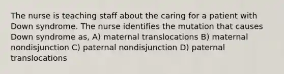 The nurse is teaching staff about the caring for a patient with Down syndrome. The nurse identifies the mutation that causes Down syndrome as, A) maternal translocations B) maternal nondisjunction C) paternal nondisjunction D) paternal translocations