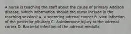 A nurse is teaching the staff about the cause of primary Addison disease. Which information should the nurse include in the teaching session? A. A secreting adrenal cancer B. Viral infection of the posterior pituitary C. Autoimmune injury to the adrenal cortex D. Bacterial infection of the adrenal medulla